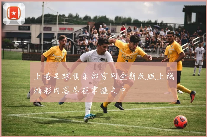 上港足球俱乐部官网全新改版上线精彩内容尽在掌握之中