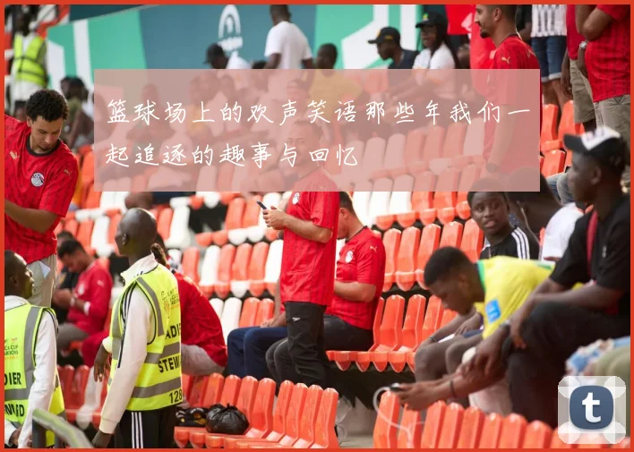 篮球场上的欢声笑语那些年我们一起追逐的趣事与回忆